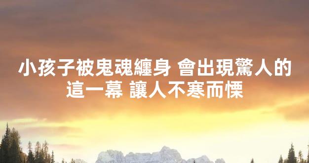 小孩子被鬼魂纏身 會出現驚人的這一幕 讓人不寒而慄